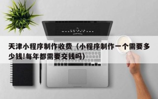 遵化市天津小程序制作收费（小程序制作一个需要多少钱!每年都需要交钱吗）